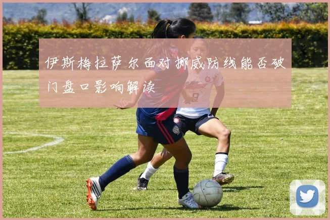 伊斯梅拉萨尔面对挪威防线能否破门盘口影响解读