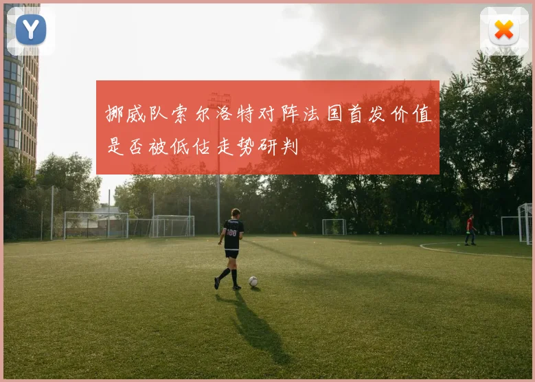 挪威队索尔洛特对阵法国首发价值是否被低估走势研判