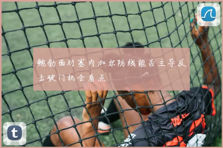 鲍勃面对塞内加尔防线能否主导反击破门机会看点