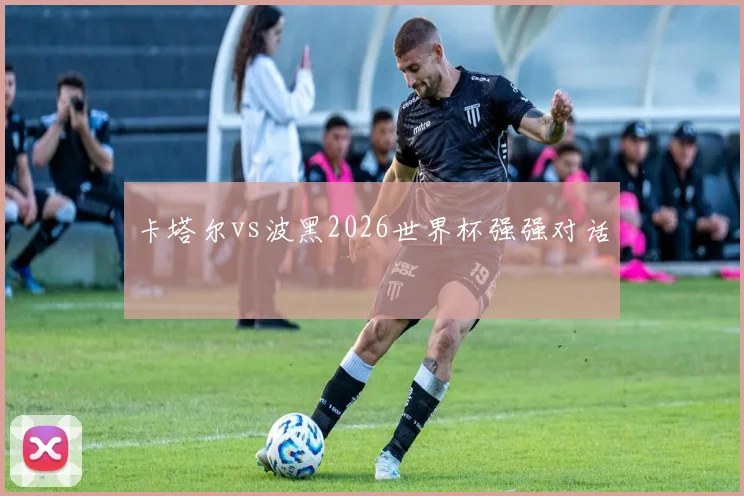 卡塔尔vs波黑2026世界杯强强对话
