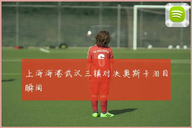 上海海港武汉三镇对决奥斯卡泪目瞬间