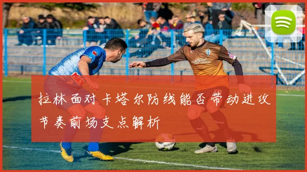 拉林面对卡塔尔防线能否带动进攻节奏前场支点解析