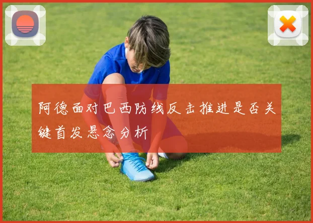 阿德面对巴西防线反击推进是否关键首发悬念分析