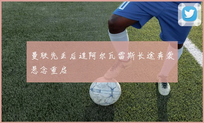 曼联先丢后追阿尔瓦雷斯长途奔袭悬念重启