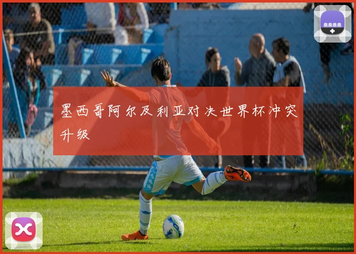 墨西哥阿尔及利亚对决世界杯冲突升级