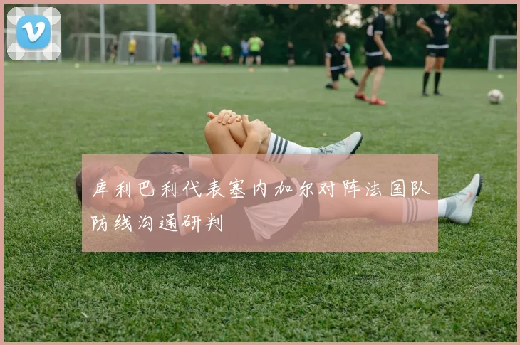 库利巴利代表塞内加尔对阵法国队防线沟通研判