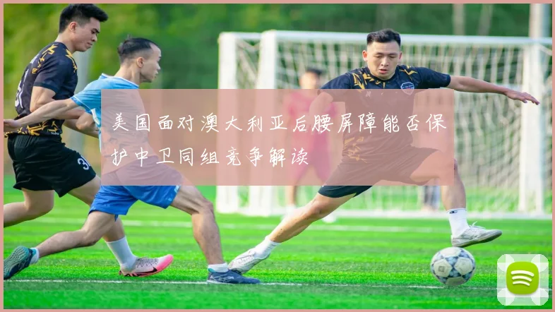 美国面对澳大利亚后腰屏障能否保护中卫同组竞争解读