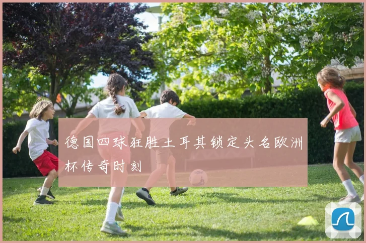 德国四球狂胜土耳其锁定头名欧洲杯传奇时刻