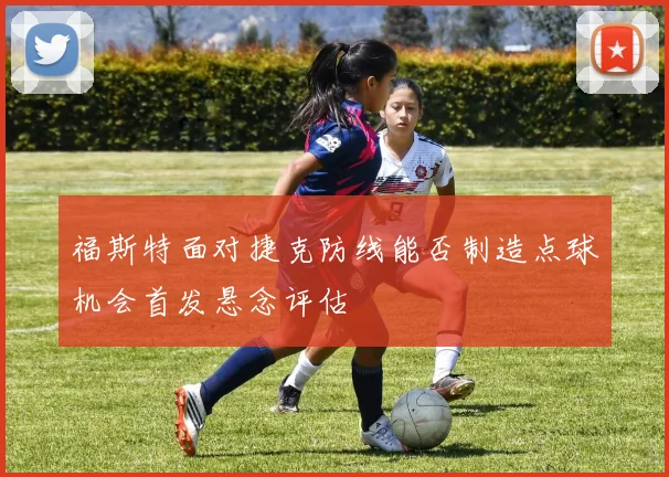 福斯特面对捷克防线能否制造点球机会首发悬念评估