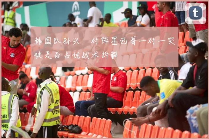 韩国队孙兴慜对阵墨西哥一对一突破是否占优战术拆解