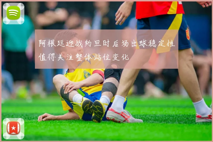 阿根廷迎战约旦时后场出球稳定性值得关注整体站位变化
