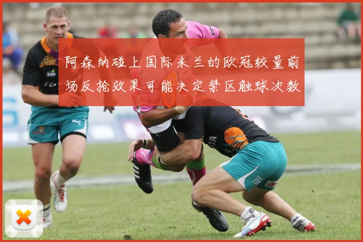阿森纳碰上国际米兰的欧冠较量前场反抢效果可能决定禁区触球次数