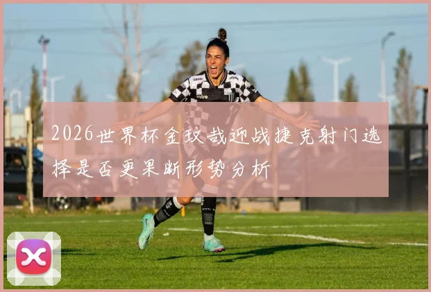 2026世界杯金玟哉迎战捷克射门选择是否更果断形势分析