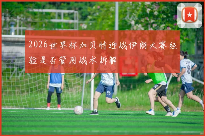 2026世界杯加贝特迎战伊朗大赛经验是否管用战术拆解