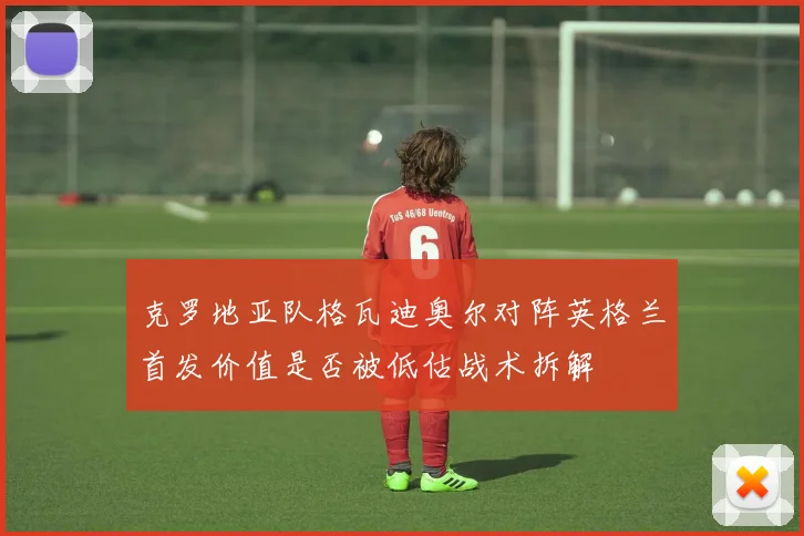 克罗地亚队格瓦迪奥尔对阵英格兰首发价值是否被低估战术拆解