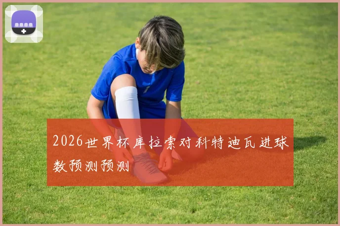 2026世界杯库拉索对科特迪瓦进球数预测预测