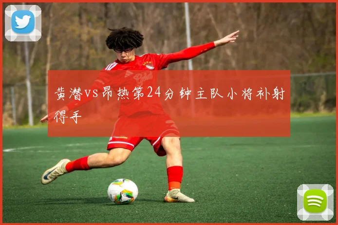 黄潜vs昂热第24分钟主队小将补射得手
