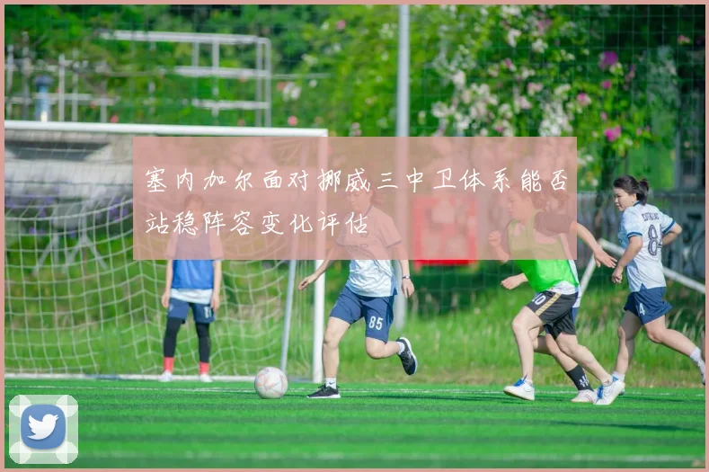 塞内加尔面对挪威三中卫体系能否站稳阵容变化评估