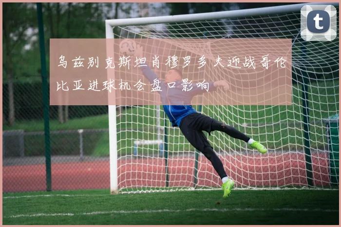 乌兹别克斯坦肖穆罗多夫迎战哥伦比亚进球机会盘口影响