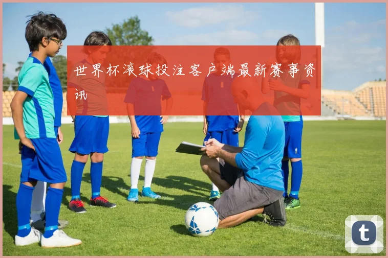 世界杯滚球投注客户端最新赛事资讯