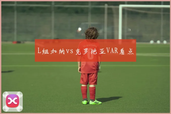 L组加纳vs克罗地亚VAR看点