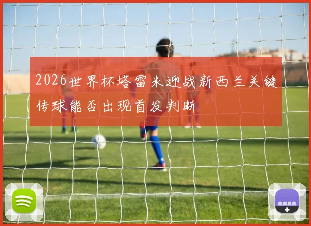 2026世界杯塔雷米迎战新西兰关键传球能否出现首发判断