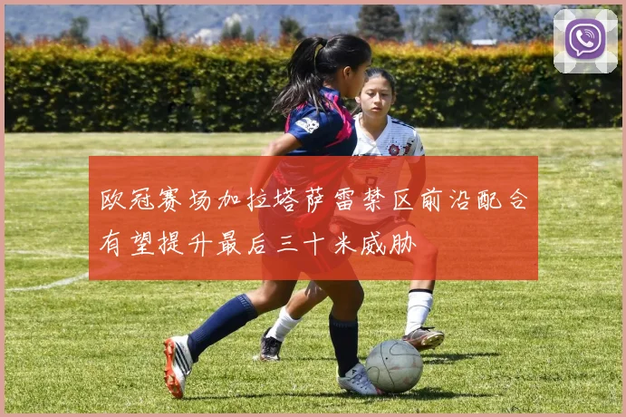 欧冠赛场加拉塔萨雷禁区前沿配合有望提升最后三十米威胁