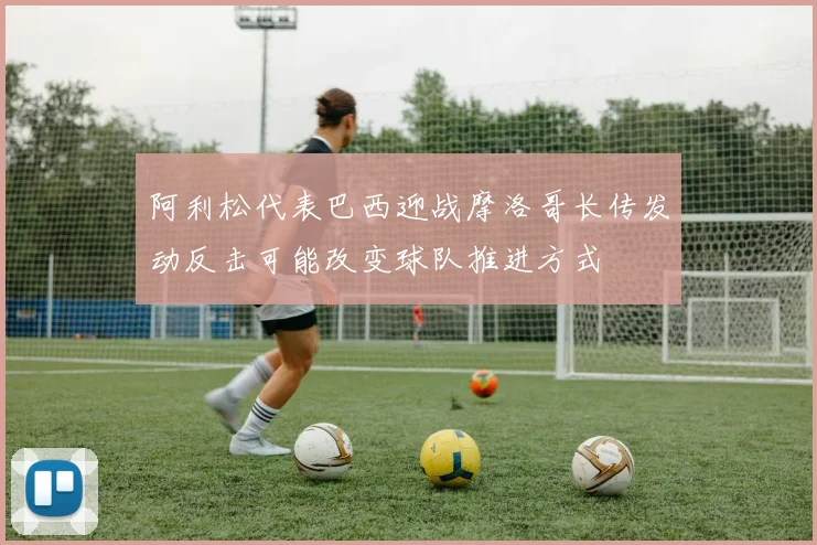 阿利松代表巴西迎战摩洛哥长传发动反击可能改变球队推进方式