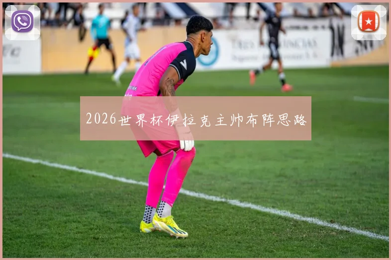 2026世界杯伊拉克主帅布阵思路