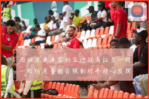 西班牙库库雷利亚迎战乌拉圭一对一盯防质量能否限制对手核心发挥
