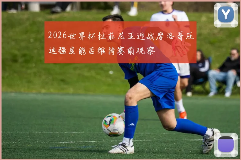 2026世界杯拉菲尼亚迎战摩洛哥压迫强度能否维持赛前观察