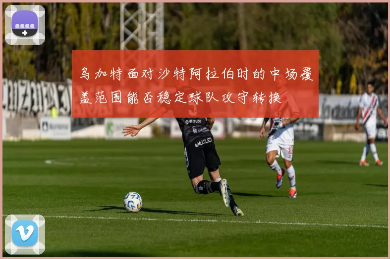 乌加特面对沙特阿拉伯时的中场覆盖范围能否稳定球队攻守转换