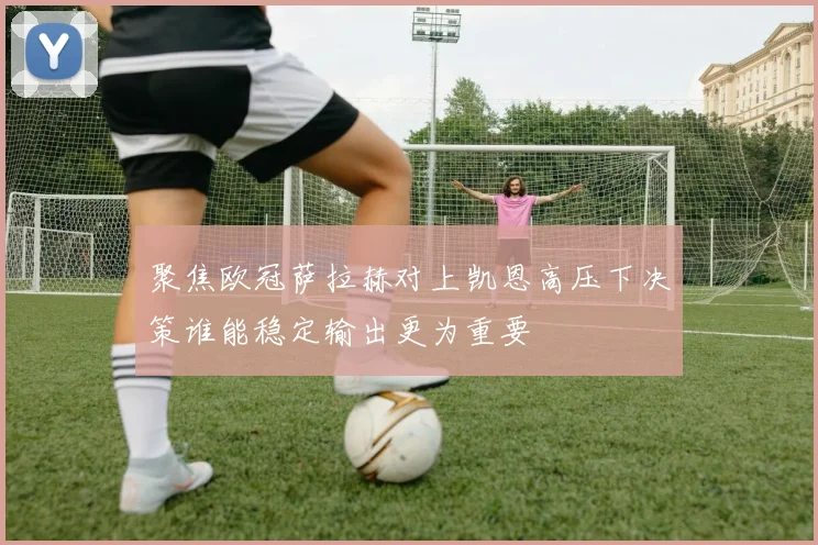 聚焦欧冠萨拉赫对上凯恩高压下决策谁能稳定输出更为重要