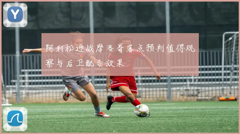 阿利松迎战摩洛哥落点预判值得观察与后卫配合效果