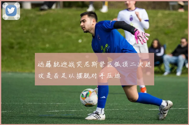 远藤航迎战突尼斯禁区弧顶二次进攻是否足以摆脱对手压迫