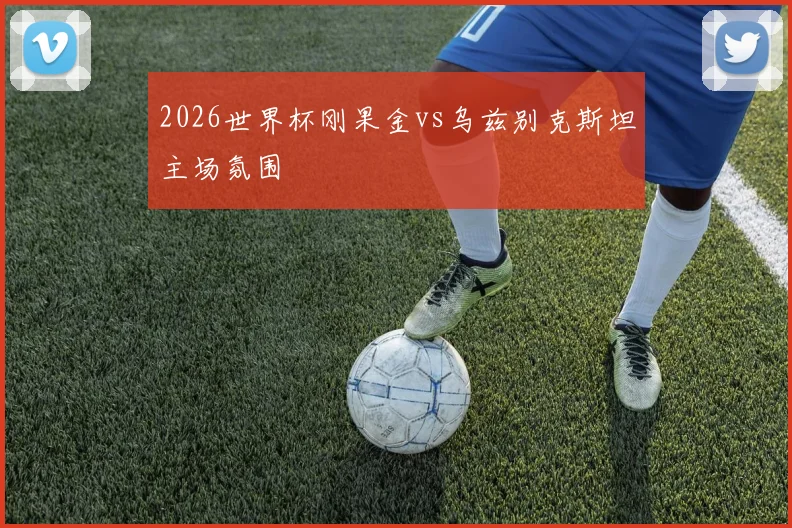 2026世界杯刚果金vs乌兹别克斯坦主场氛围