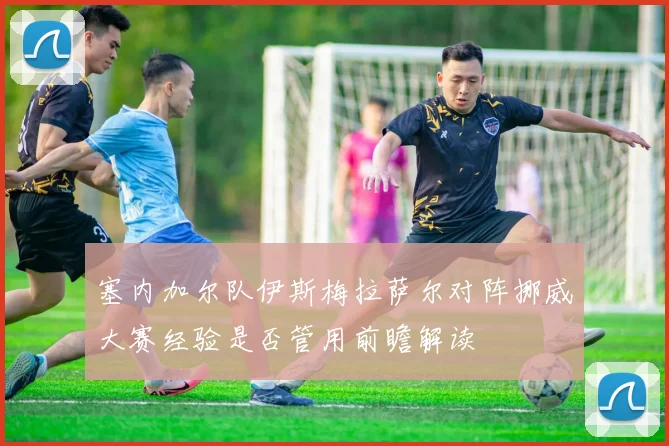 塞内加尔队伊斯梅拉萨尔对阵挪威大赛经验是否管用前瞻解读