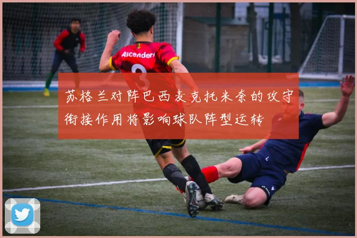 苏格兰对阵巴西麦克托米奈的攻守衔接作用将影响球队阵型运转