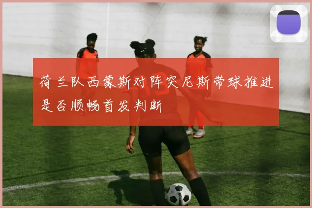 荷兰队西蒙斯对阵突尼斯带球推进是否顺畅首发判断
