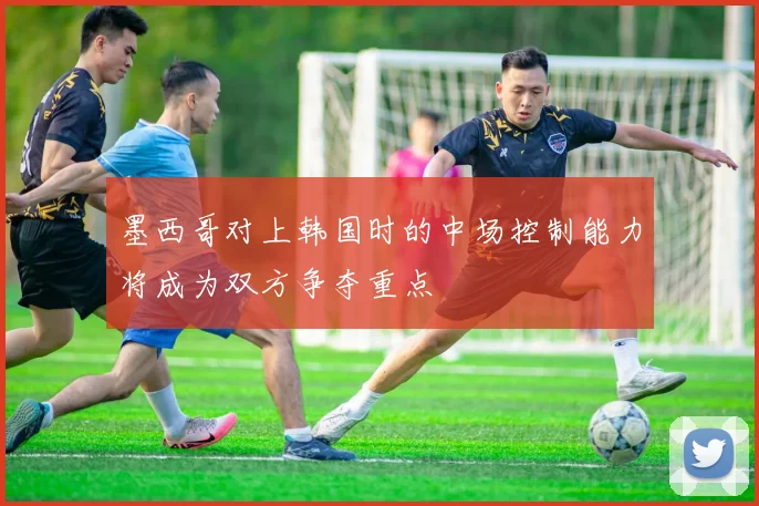 墨西哥对上韩国时的中场控制能力将成为双方争夺重点