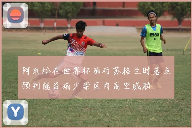 阿利松在世界杯面对苏格兰时落点预判能否减少禁区内高空威胁