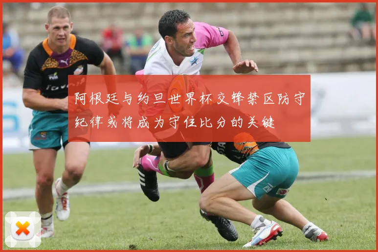 阿根廷与约旦世界杯交锋禁区防守纪律或将成为守住比分的关键